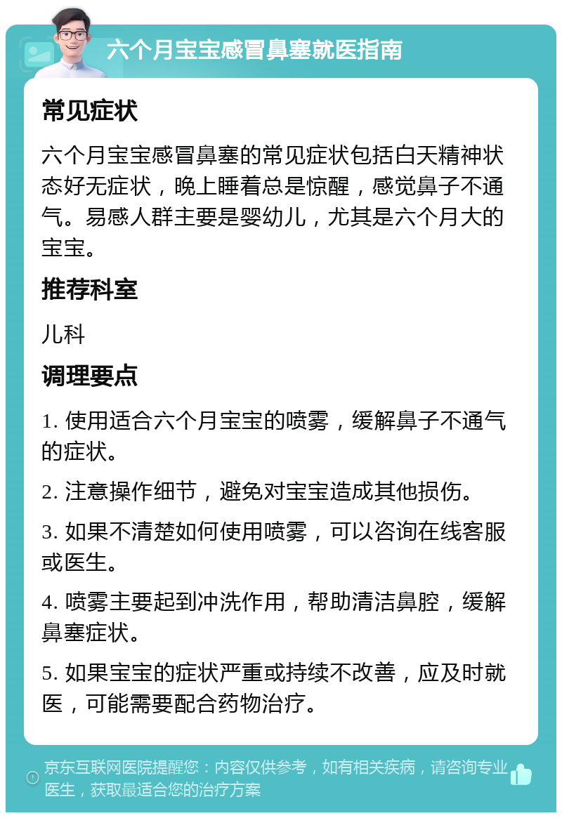 六个月宝宝感冒鼻塞就医指南 常见症状 六个月宝宝感冒鼻塞的常见症状包括白天精神状态好无症状，晚上睡着总是惊醒，感觉鼻子不通气。易感人群主要是婴幼儿，尤其是六个月大的宝宝。 推荐科室 儿科 调理要点 1. 使用适合六个月宝宝的喷雾，缓解鼻子不通气的症状。 2. 注意操作细节，避免对宝宝造成其他损伤。 3. 如果不清楚如何使用喷雾，可以咨询在线客服或医生。 4. 喷雾主要起到冲洗作用，帮助清洁鼻腔，缓解鼻塞症状。 5. 如果宝宝的症状严重或持续不改善，应及时就医，可能需要配合药物治疗。