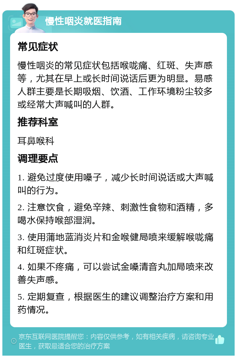 慢性咽炎就医指南 常见症状 慢性咽炎的常见症状包括喉咙痛、红斑、失声感等，尤其在早上或长时间说话后更为明显。易感人群主要是长期吸烟、饮酒、工作环境粉尘较多或经常大声喊叫的人群。 推荐科室 耳鼻喉科 调理要点 1. 避免过度使用嗓子，减少长时间说话或大声喊叫的行为。 2. 注意饮食，避免辛辣、刺激性食物和酒精，多喝水保持喉部湿润。 3. 使用蒲地蓝消炎片和金喉健局喷来缓解喉咙痛和红斑症状。 4. 如果不疼痛，可以尝试金嗓清音丸加局喷来改善失声感。 5. 定期复查，根据医生的建议调整治疗方案和用药情况。