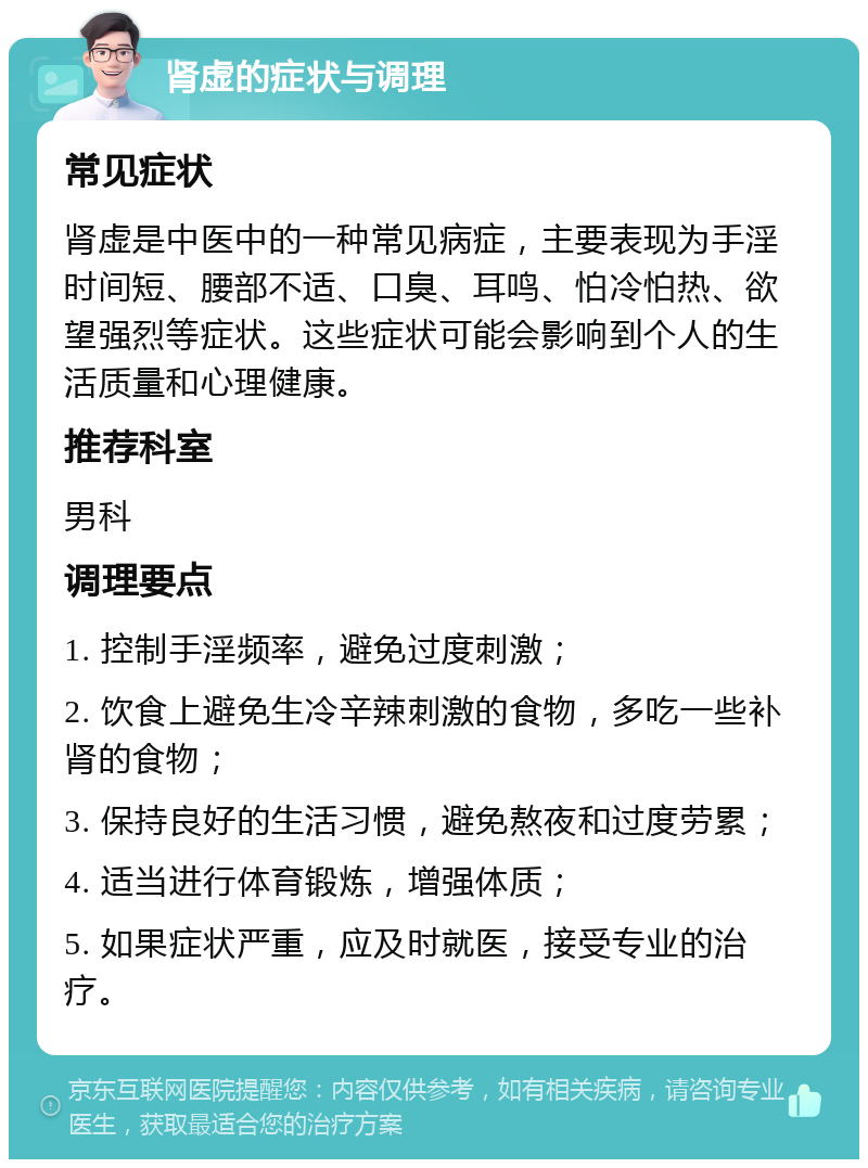 肾虚的症状与调理 常见症状 肾虚是中医中的一种常见病症，主要表现为手淫时间短、腰部不适、口臭、耳鸣、怕冷怕热、欲望强烈等症状。这些症状可能会影响到个人的生活质量和心理健康。 推荐科室 男科 调理要点 1. 控制手淫频率，避免过度刺激； 2. 饮食上避免生冷辛辣刺激的食物，多吃一些补肾的食物； 3. 保持良好的生活习惯，避免熬夜和过度劳累； 4. 适当进行体育锻炼，增强体质； 5. 如果症状严重，应及时就医，接受专业的治疗。