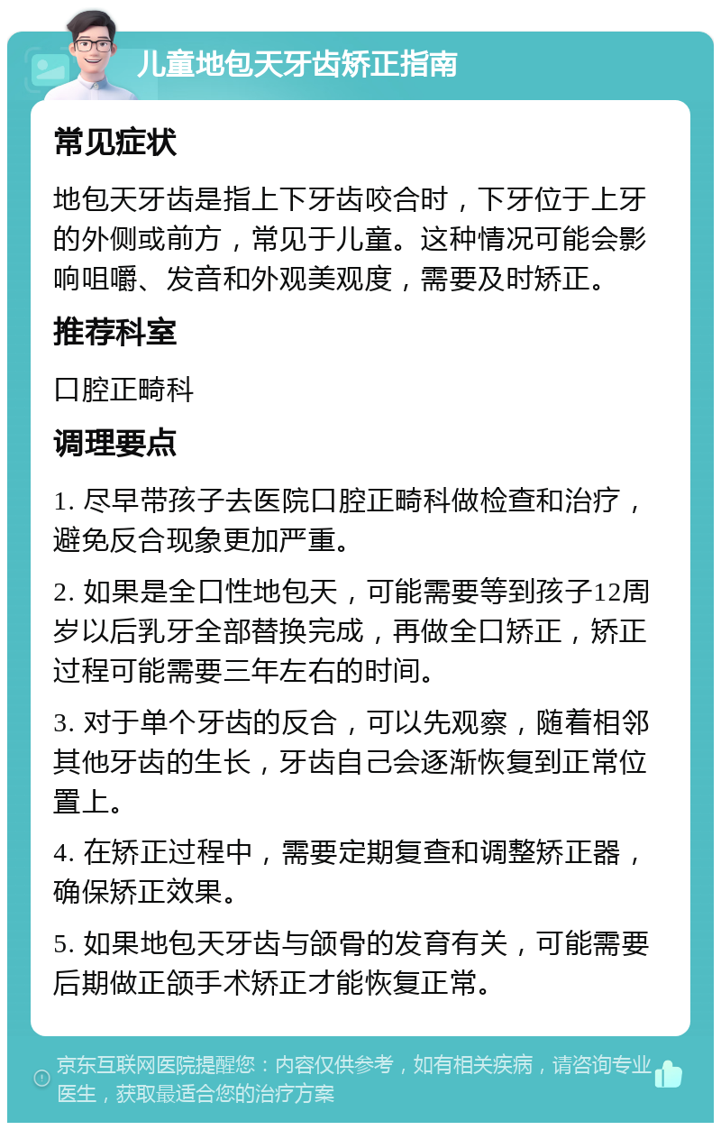 儿童地包天牙齿矫正指南 常见症状 地包天牙齿是指上下牙齿咬合时，下牙位于上牙的外侧或前方，常见于儿童。这种情况可能会影响咀嚼、发音和外观美观度，需要及时矫正。 推荐科室 口腔正畸科 调理要点 1. 尽早带孩子去医院口腔正畸科做检查和治疗，避免反合现象更加严重。 2. 如果是全口性地包天，可能需要等到孩子12周岁以后乳牙全部替换完成，再做全口矫正，矫正过程可能需要三年左右的时间。 3. 对于单个牙齿的反合，可以先观察，随着相邻其他牙齿的生长，牙齿自己会逐渐恢复到正常位置上。 4. 在矫正过程中，需要定期复查和调整矫正器，确保矫正效果。 5. 如果地包天牙齿与颌骨的发育有关，可能需要后期做正颌手术矫正才能恢复正常。