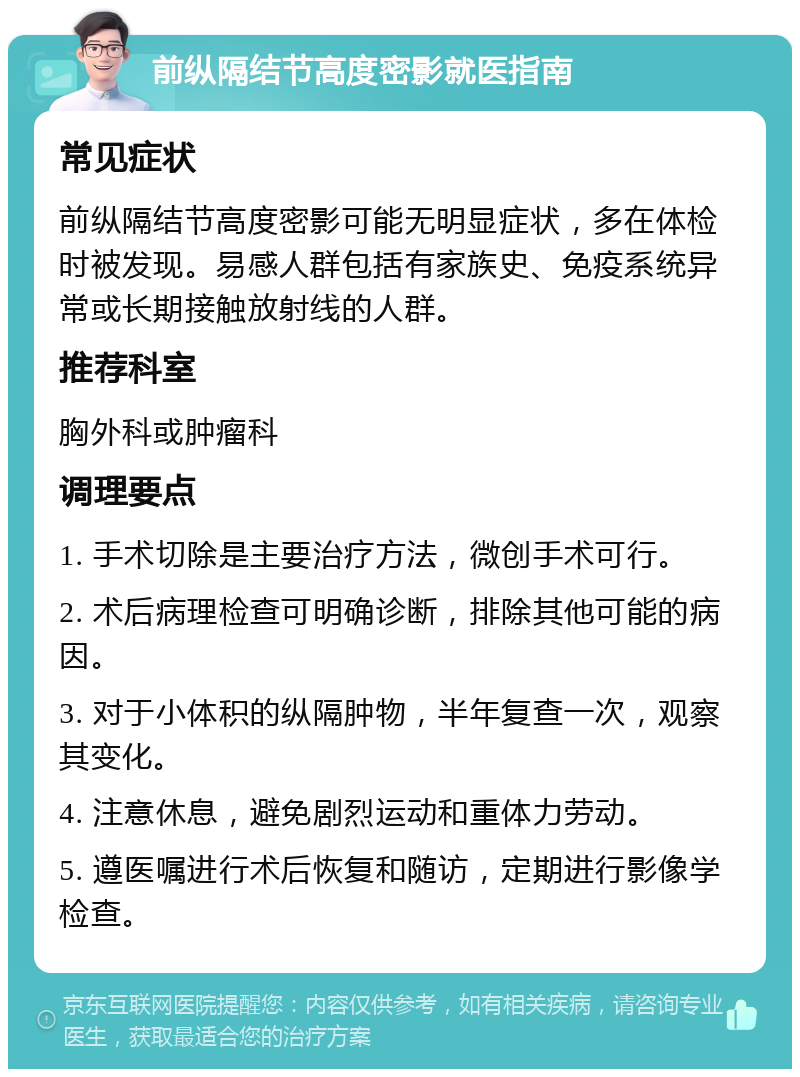 前纵隔结节高度密影就医指南 常见症状 前纵隔结节高度密影可能无明显症状，多在体检时被发现。易感人群包括有家族史、免疫系统异常或长期接触放射线的人群。 推荐科室 胸外科或肿瘤科 调理要点 1. 手术切除是主要治疗方法，微创手术可行。 2. 术后病理检查可明确诊断，排除其他可能的病因。 3. 对于小体积的纵隔肿物，半年复查一次，观察其变化。 4. 注意休息，避免剧烈运动和重体力劳动。 5. 遵医嘱进行术后恢复和随访，定期进行影像学检查。