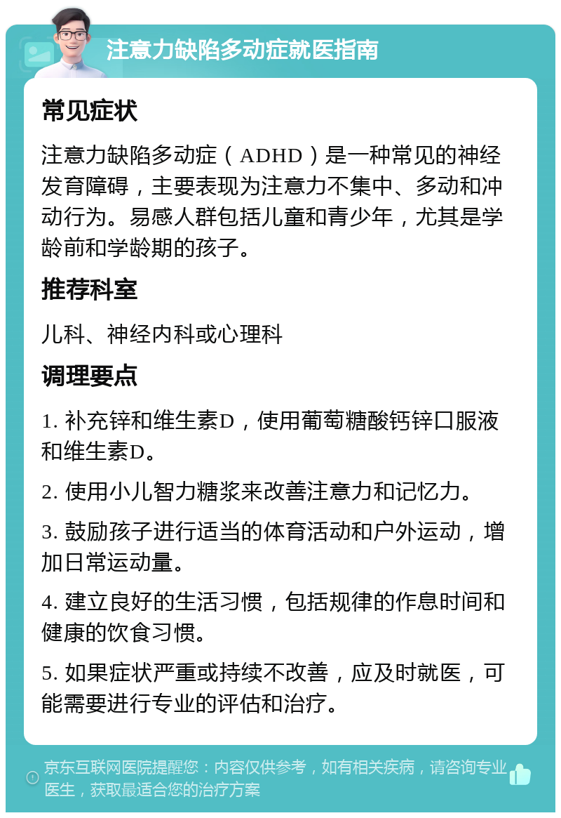 注意力缺陷多动症就医指南 常见症状 注意力缺陷多动症（ADHD）是一种常见的神经发育障碍，主要表现为注意力不集中、多动和冲动行为。易感人群包括儿童和青少年，尤其是学龄前和学龄期的孩子。 推荐科室 儿科、神经内科或心理科 调理要点 1. 补充锌和维生素D，使用葡萄糖酸钙锌口服液和维生素D。 2. 使用小儿智力糖浆来改善注意力和记忆力。 3. 鼓励孩子进行适当的体育活动和户外运动，增加日常运动量。 4. 建立良好的生活习惯，包括规律的作息时间和健康的饮食习惯。 5. 如果症状严重或持续不改善，应及时就医，可能需要进行专业的评估和治疗。