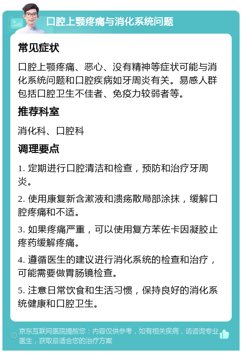 口腔上颚疼痛与消化系统问题 常见症状 口腔上颚疼痛、恶心、没有精神等症状可能与消化系统问题和口腔疾病如牙周炎有关。易感人群包括口腔卫生不佳者、免疫力较弱者等。 推荐科室 消化科、口腔科 调理要点 1. 定期进行口腔清洁和检查，预防和治疗牙周炎。 2. 使用康复新含漱液和溃疡散局部涂抹，缓解口腔疼痛和不适。 3. 如果疼痛严重，可以使用复方苯佐卡因凝胶止疼药缓解疼痛。 4. 遵循医生的建议进行消化系统的检查和治疗，可能需要做胃肠镜检查。 5. 注意日常饮食和生活习惯，保持良好的消化系统健康和口腔卫生。