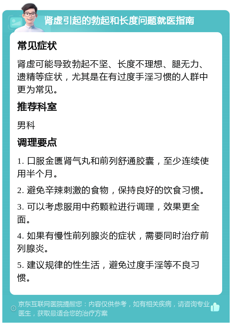 肾虚引起的勃起和长度问题就医指南 常见症状 肾虚可能导致勃起不坚、长度不理想、腿无力、遗精等症状，尤其是在有过度手淫习惯的人群中更为常见。 推荐科室 男科 调理要点 1. 口服金匮肾气丸和前列舒通胶囊，至少连续使用半个月。 2. 避免辛辣刺激的食物，保持良好的饮食习惯。 3. 可以考虑服用中药颗粒进行调理，效果更全面。 4. 如果有慢性前列腺炎的症状，需要同时治疗前列腺炎。 5. 建议规律的性生活，避免过度手淫等不良习惯。