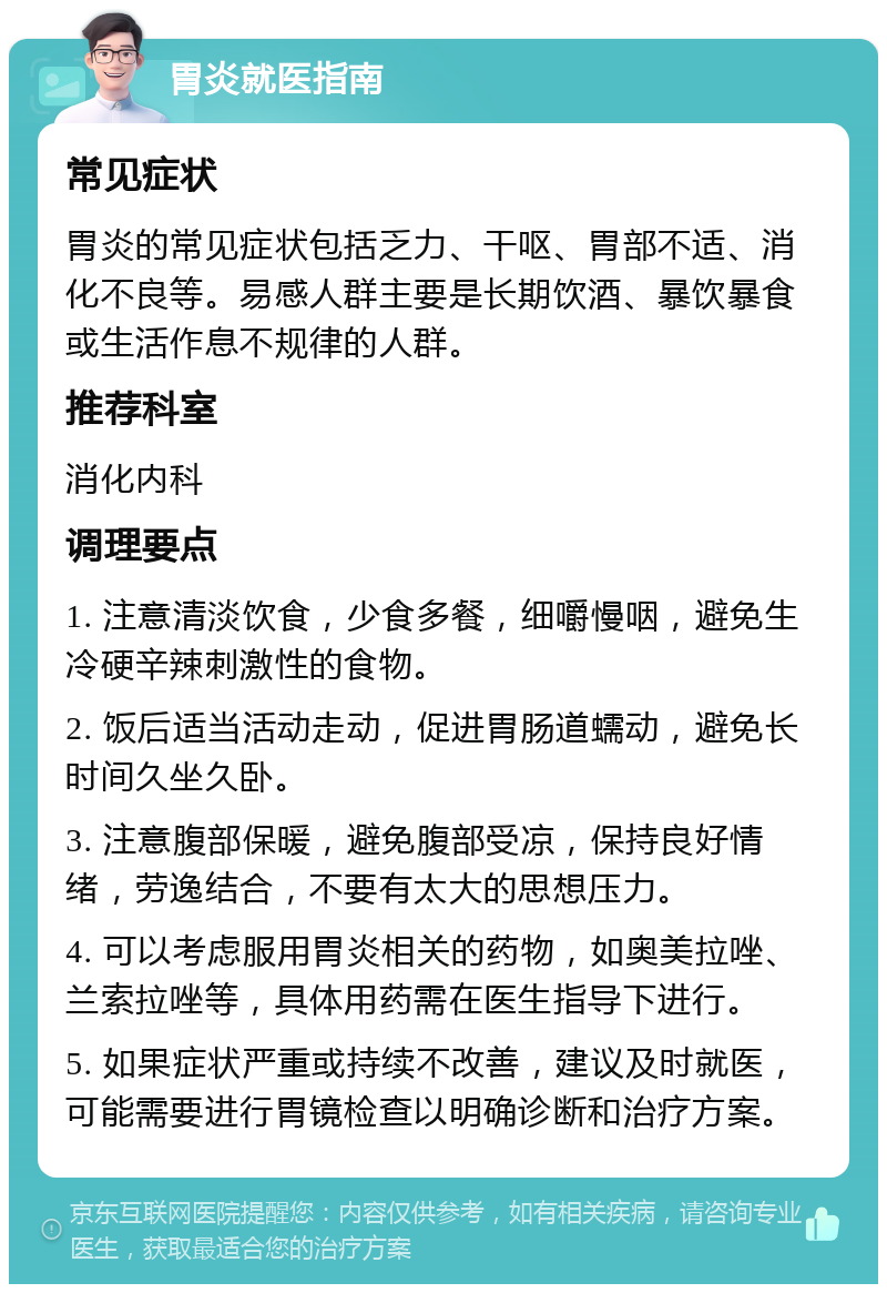 胃炎就医指南 常见症状 胃炎的常见症状包括乏力、干呕、胃部不适、消化不良等。易感人群主要是长期饮酒、暴饮暴食或生活作息不规律的人群。 推荐科室 消化内科 调理要点 1. 注意清淡饮食，少食多餐，细嚼慢咽，避免生冷硬辛辣刺激性的食物。 2. 饭后适当活动走动，促进胃肠道蠕动，避免长时间久坐久卧。 3. 注意腹部保暖，避免腹部受凉，保持良好情绪，劳逸结合，不要有太大的思想压力。 4. 可以考虑服用胃炎相关的药物，如奥美拉唑、兰索拉唑等，具体用药需在医生指导下进行。 5. 如果症状严重或持续不改善，建议及时就医，可能需要进行胃镜检查以明确诊断和治疗方案。