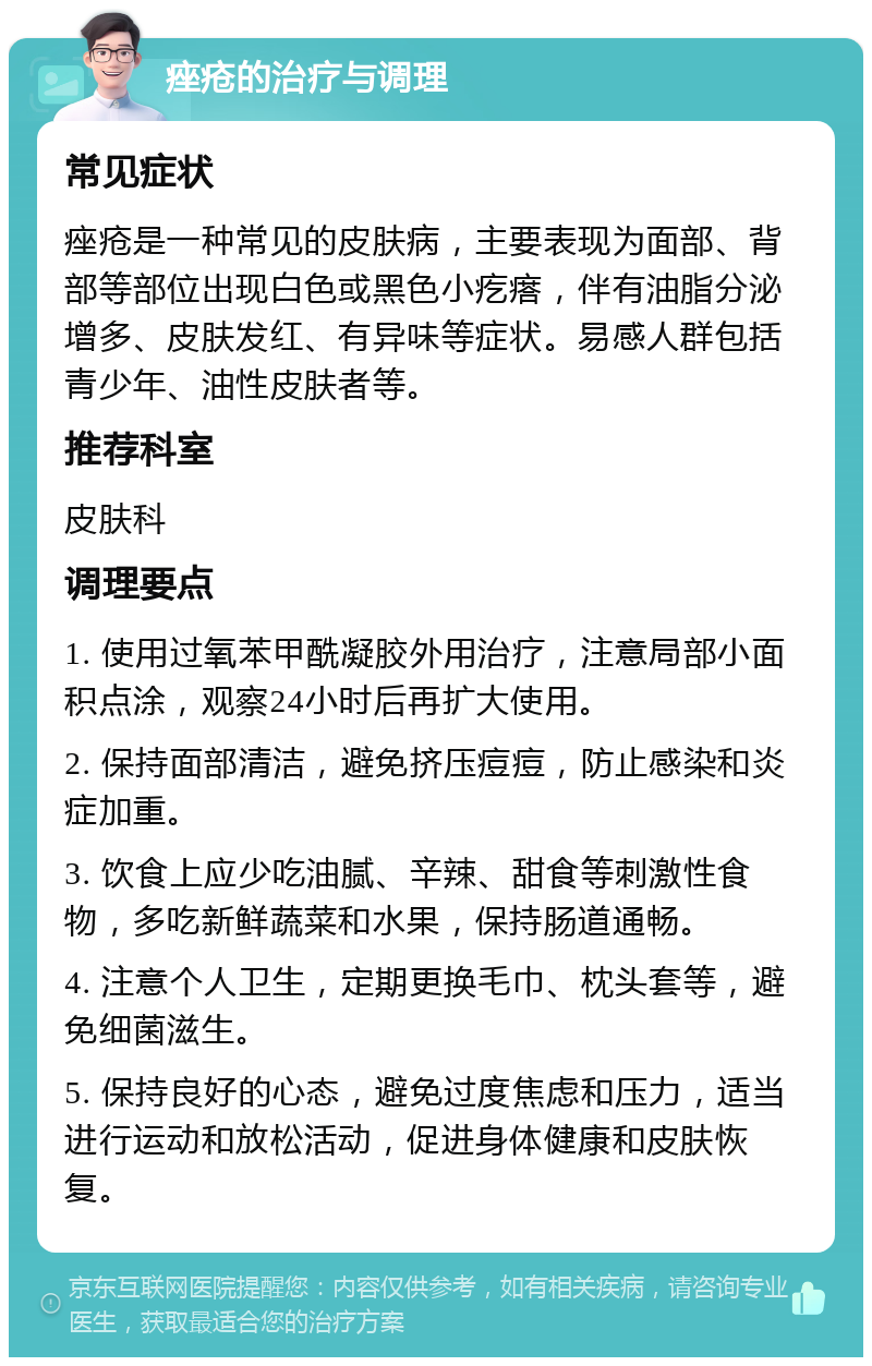 痤疮的治疗与调理 常见症状 痤疮是一种常见的皮肤病，主要表现为面部、背部等部位出现白色或黑色小疙瘩，伴有油脂分泌增多、皮肤发红、有异味等症状。易感人群包括青少年、油性皮肤者等。 推荐科室 皮肤科 调理要点 1. 使用过氧苯甲酰凝胶外用治疗，注意局部小面积点涂，观察24小时后再扩大使用。 2. 保持面部清洁，避免挤压痘痘，防止感染和炎症加重。 3. 饮食上应少吃油腻、辛辣、甜食等刺激性食物，多吃新鲜蔬菜和水果，保持肠道通畅。 4. 注意个人卫生，定期更换毛巾、枕头套等，避免细菌滋生。 5. 保持良好的心态，避免过度焦虑和压力，适当进行运动和放松活动，促进身体健康和皮肤恢复。