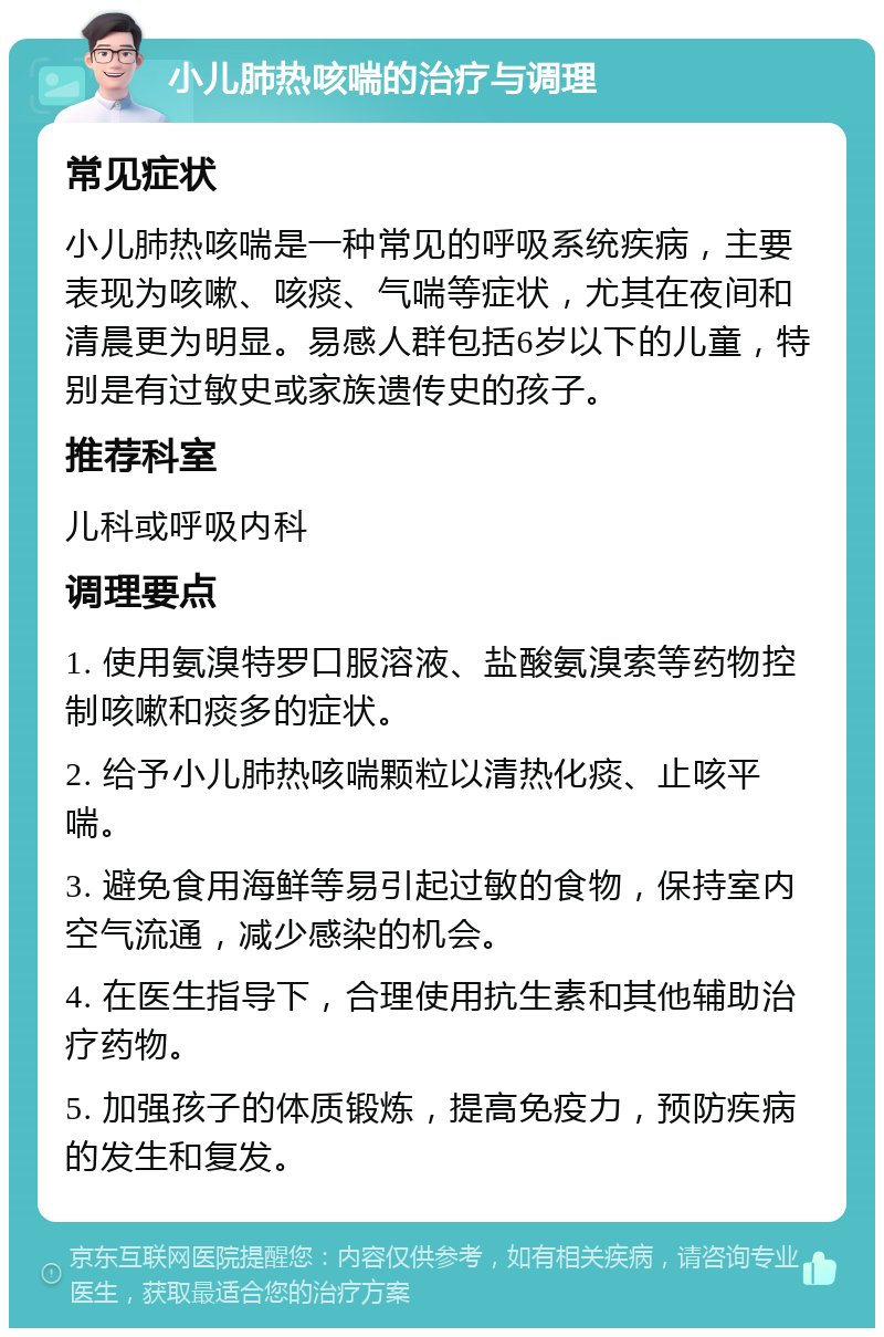 小儿肺热咳喘的治疗与调理 常见症状 小儿肺热咳喘是一种常见的呼吸系统疾病，主要表现为咳嗽、咳痰、气喘等症状，尤其在夜间和清晨更为明显。易感人群包括6岁以下的儿童，特别是有过敏史或家族遗传史的孩子。 推荐科室 儿科或呼吸内科 调理要点 1. 使用氨溴特罗口服溶液、盐酸氨溴索等药物控制咳嗽和痰多的症状。 2. 给予小儿肺热咳喘颗粒以清热化痰、止咳平喘。 3. 避免食用海鲜等易引起过敏的食物，保持室内空气流通，减少感染的机会。 4. 在医生指导下，合理使用抗生素和其他辅助治疗药物。 5. 加强孩子的体质锻炼，提高免疫力，预防疾病的发生和复发。