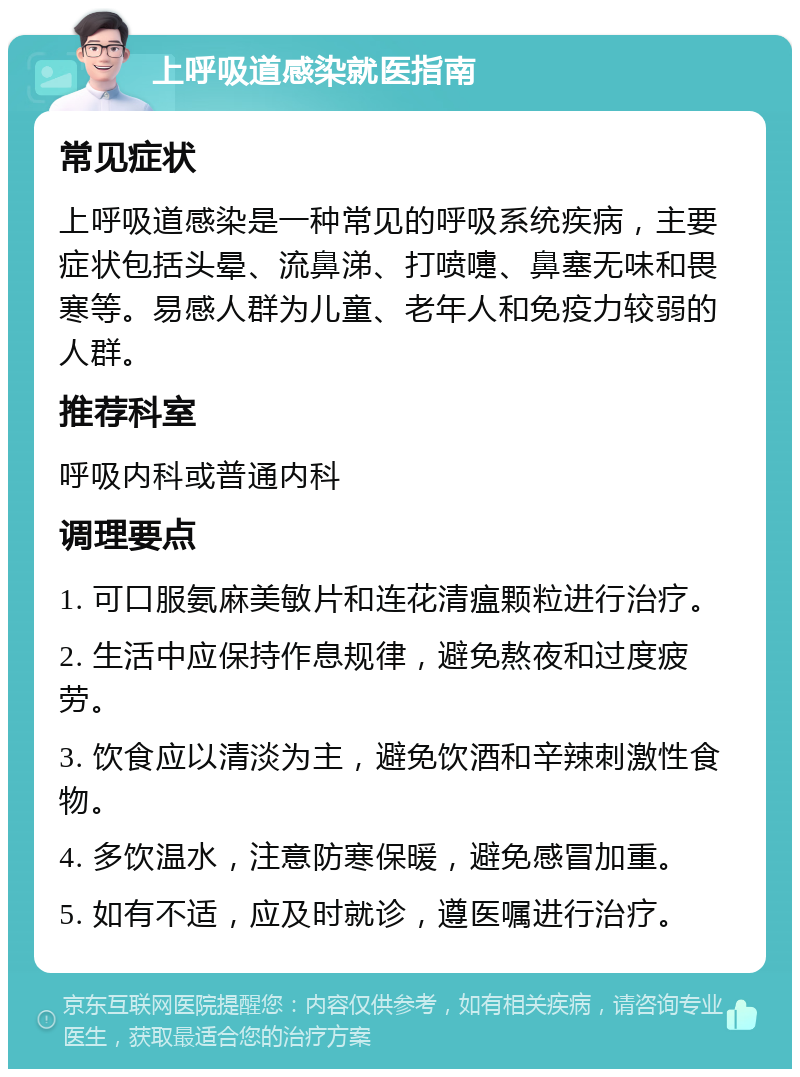 上呼吸道感染就医指南 常见症状 上呼吸道感染是一种常见的呼吸系统疾病，主要症状包括头晕、流鼻涕、打喷嚏、鼻塞无味和畏寒等。易感人群为儿童、老年人和免疫力较弱的人群。 推荐科室 呼吸内科或普通内科 调理要点 1. 可口服氨麻美敏片和连花清瘟颗粒进行治疗。 2. 生活中应保持作息规律，避免熬夜和过度疲劳。 3. 饮食应以清淡为主，避免饮酒和辛辣刺激性食物。 4. 多饮温水，注意防寒保暖，避免感冒加重。 5. 如有不适，应及时就诊，遵医嘱进行治疗。