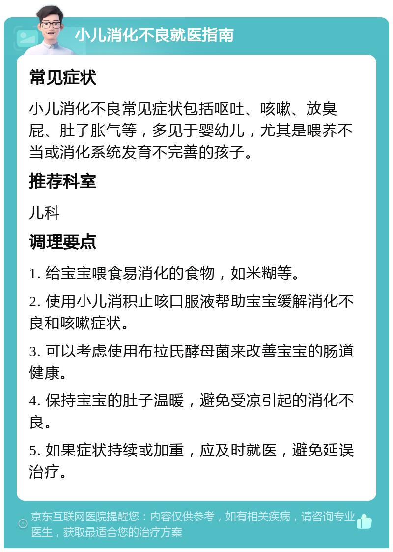 小儿消化不良就医指南 常见症状 小儿消化不良常见症状包括呕吐、咳嗽、放臭屁、肚子胀气等，多见于婴幼儿，尤其是喂养不当或消化系统发育不完善的孩子。 推荐科室 儿科 调理要点 1. 给宝宝喂食易消化的食物，如米糊等。 2. 使用小儿消积止咳口服液帮助宝宝缓解消化不良和咳嗽症状。 3. 可以考虑使用布拉氏酵母菌来改善宝宝的肠道健康。 4. 保持宝宝的肚子温暖，避免受凉引起的消化不良。 5. 如果症状持续或加重，应及时就医，避免延误治疗。