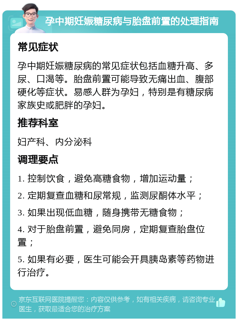 孕中期妊娠糖尿病与胎盘前置的处理指南 常见症状 孕中期妊娠糖尿病的常见症状包括血糖升高、多尿、口渴等。胎盘前置可能导致无痛出血、腹部硬化等症状。易感人群为孕妇，特别是有糖尿病家族史或肥胖的孕妇。 推荐科室 妇产科、内分泌科 调理要点 1. 控制饮食，避免高糖食物，增加运动量； 2. 定期复查血糖和尿常规，监测尿酮体水平； 3. 如果出现低血糖，随身携带无糖食物； 4. 对于胎盘前置，避免同房，定期复查胎盘位置； 5. 如果有必要，医生可能会开具胰岛素等药物进行治疗。