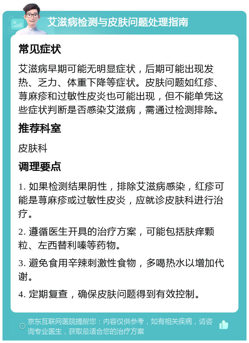 艾滋病检测与皮肤问题处理指南 常见症状 艾滋病早期可能无明显症状，后期可能出现发热、乏力、体重下降等症状。皮肤问题如红疹、荨麻疹和过敏性皮炎也可能出现，但不能单凭这些症状判断是否感染艾滋病，需通过检测排除。 推荐科室 皮肤科 调理要点 1. 如果检测结果阴性，排除艾滋病感染，红疹可能是荨麻疹或过敏性皮炎，应就诊皮肤科进行治疗。 2. 遵循医生开具的治疗方案，可能包括肤痒颗粒、左西替利嗪等药物。 3. 避免食用辛辣刺激性食物，多喝热水以增加代谢。 4. 定期复查，确保皮肤问题得到有效控制。