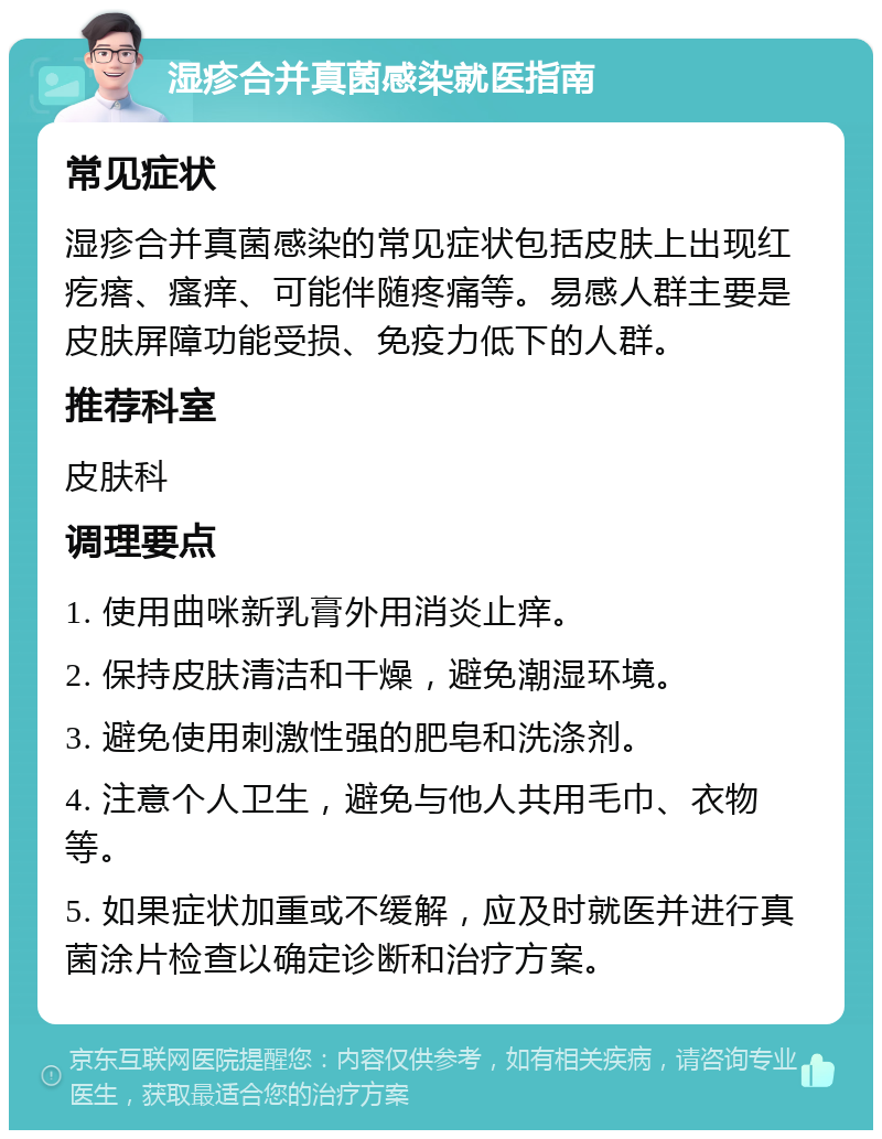 湿疹合并真菌感染就医指南 常见症状 湿疹合并真菌感染的常见症状包括皮肤上出现红疙瘩、瘙痒、可能伴随疼痛等。易感人群主要是皮肤屏障功能受损、免疫力低下的人群。 推荐科室 皮肤科 调理要点 1. 使用曲咪新乳膏外用消炎止痒。 2. 保持皮肤清洁和干燥，避免潮湿环境。 3. 避免使用刺激性强的肥皂和洗涤剂。 4. 注意个人卫生，避免与他人共用毛巾、衣物等。 5. 如果症状加重或不缓解，应及时就医并进行真菌涂片检查以确定诊断和治疗方案。