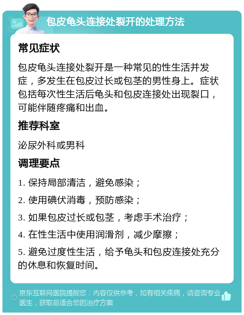 包皮龟头连接处裂开的处理方法 常见症状 包皮龟头连接处裂开是一种常见的性生活并发症，多发生在包皮过长或包茎的男性身上。症状包括每次性生活后龟头和包皮连接处出现裂口，可能伴随疼痛和出血。 推荐科室 泌尿外科或男科 调理要点 1. 保持局部清洁，避免感染； 2. 使用碘伏消毒，预防感染； 3. 如果包皮过长或包茎，考虑手术治疗； 4. 在性生活中使用润滑剂，减少摩擦； 5. 避免过度性生活，给予龟头和包皮连接处充分的休息和恢复时间。