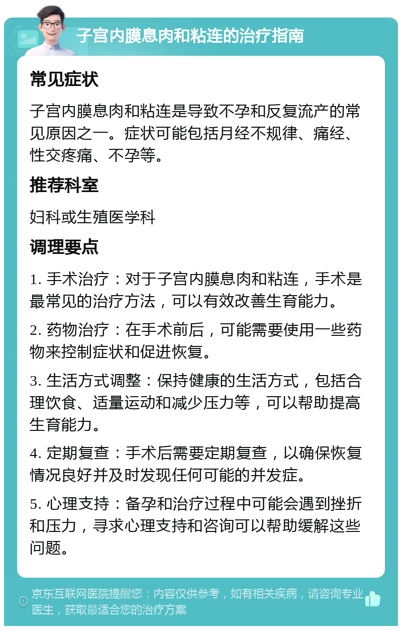 子宫内膜息肉和粘连的治疗指南 常见症状 子宫内膜息肉和粘连是导致不孕和反复流产的常见原因之一。症状可能包括月经不规律、痛经、性交疼痛、不孕等。 推荐科室 妇科或生殖医学科 调理要点 1. 手术治疗：对于子宫内膜息肉和粘连，手术是最常见的治疗方法，可以有效改善生育能力。 2. 药物治疗：在手术前后，可能需要使用一些药物来控制症状和促进恢复。 3. 生活方式调整：保持健康的生活方式，包括合理饮食、适量运动和减少压力等，可以帮助提高生育能力。 4. 定期复查：手术后需要定期复查，以确保恢复情况良好并及时发现任何可能的并发症。 5. 心理支持：备孕和治疗过程中可能会遇到挫折和压力，寻求心理支持和咨询可以帮助缓解这些问题。