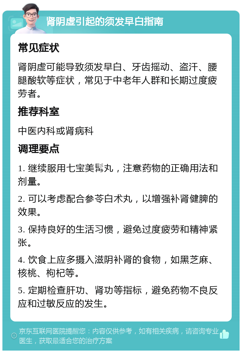 肾阴虚引起的须发早白指南 常见症状 肾阴虚可能导致须发早白、牙齿摇动、盗汗、腰腿酸软等症状，常见于中老年人群和长期过度疲劳者。 推荐科室 中医内科或肾病科 调理要点 1. 继续服用七宝美髯丸，注意药物的正确用法和剂量。 2. 可以考虑配合参苓白术丸，以增强补肾健脾的效果。 3. 保持良好的生活习惯，避免过度疲劳和精神紧张。 4. 饮食上应多摄入滋阴补肾的食物，如黑芝麻、核桃、枸杞等。 5. 定期检查肝功、肾功等指标，避免药物不良反应和过敏反应的发生。