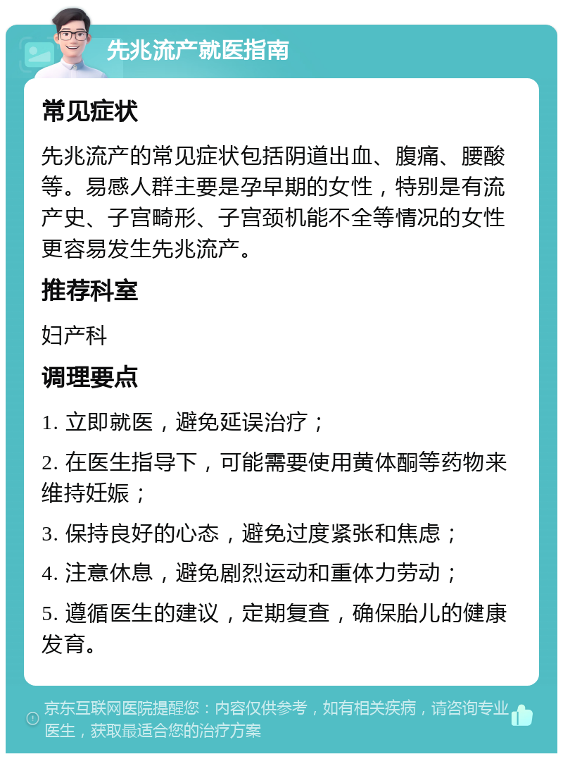 先兆流产就医指南 常见症状 先兆流产的常见症状包括阴道出血、腹痛、腰酸等。易感人群主要是孕早期的女性，特别是有流产史、子宫畸形、子宫颈机能不全等情况的女性更容易发生先兆流产。 推荐科室 妇产科 调理要点 1. 立即就医，避免延误治疗； 2. 在医生指导下，可能需要使用黄体酮等药物来维持妊娠； 3. 保持良好的心态，避免过度紧张和焦虑； 4. 注意休息，避免剧烈运动和重体力劳动； 5. 遵循医生的建议，定期复查，确保胎儿的健康发育。