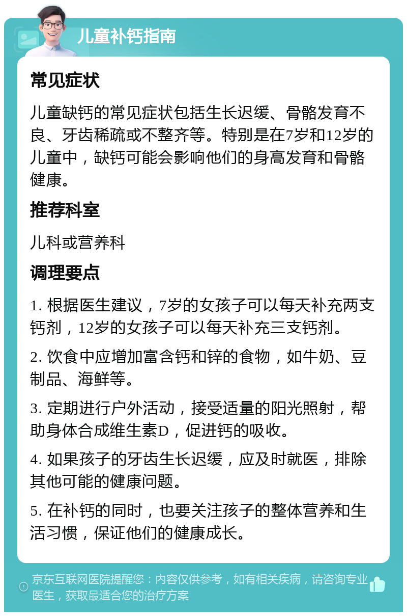 儿童补钙指南 常见症状 儿童缺钙的常见症状包括生长迟缓、骨骼发育不良、牙齿稀疏或不整齐等。特别是在7岁和12岁的儿童中，缺钙可能会影响他们的身高发育和骨骼健康。 推荐科室 儿科或营养科 调理要点 1. 根据医生建议，7岁的女孩子可以每天补充两支钙剂，12岁的女孩子可以每天补充三支钙剂。 2. 饮食中应增加富含钙和锌的食物，如牛奶、豆制品、海鲜等。 3. 定期进行户外活动，接受适量的阳光照射，帮助身体合成维生素D，促进钙的吸收。 4. 如果孩子的牙齿生长迟缓，应及时就医，排除其他可能的健康问题。 5. 在补钙的同时，也要关注孩子的整体营养和生活习惯，保证他们的健康成长。