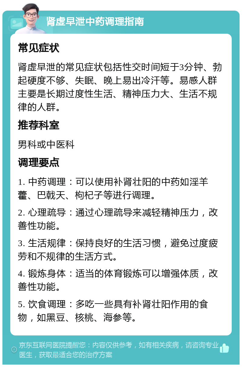 肾虚早泄中药调理指南 常见症状 肾虚早泄的常见症状包括性交时间短于3分钟、勃起硬度不够、失眠、晚上易出冷汗等。易感人群主要是长期过度性生活、精神压力大、生活不规律的人群。 推荐科室 男科或中医科 调理要点 1. 中药调理：可以使用补肾壮阳的中药如淫羊藿、巴戟天、枸杞子等进行调理。 2. 心理疏导：通过心理疏导来减轻精神压力，改善性功能。 3. 生活规律：保持良好的生活习惯，避免过度疲劳和不规律的生活方式。 4. 锻炼身体：适当的体育锻炼可以增强体质，改善性功能。 5. 饮食调理：多吃一些具有补肾壮阳作用的食物，如黑豆、核桃、海参等。