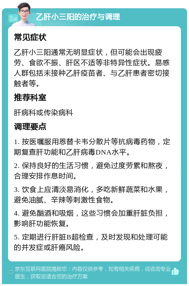 乙肝小三阳的治疗与调理 常见症状 乙肝小三阳通常无明显症状，但可能会出现疲劳、食欲不振、肝区不适等非特异性症状。易感人群包括未接种乙肝疫苗者、与乙肝患者密切接触者等。 推荐科室 肝病科或传染病科 调理要点 1. 按医嘱服用恩替卡韦分散片等抗病毒药物，定期复查肝功能和乙肝病毒DNA水平。 2. 保持良好的生活习惯，避免过度劳累和熬夜，合理安排作息时间。 3. 饮食上应清淡易消化，多吃新鲜蔬菜和水果，避免油腻、辛辣等刺激性食物。 4. 避免酗酒和吸烟，这些习惯会加重肝脏负担，影响肝功能恢复。 5. 定期进行肝脏B超检查，及时发现和处理可能的并发症或肝癌风险。