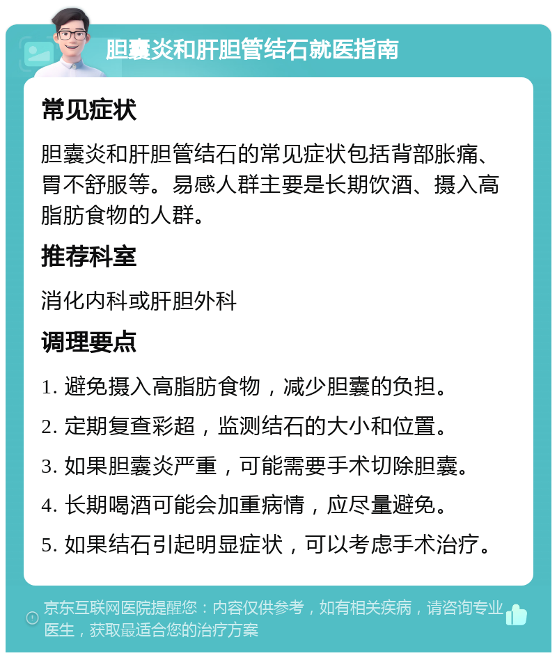 胆囊炎和肝胆管结石就医指南 常见症状 胆囊炎和肝胆管结石的常见症状包括背部胀痛、胃不舒服等。易感人群主要是长期饮酒、摄入高脂肪食物的人群。 推荐科室 消化内科或肝胆外科 调理要点 1. 避免摄入高脂肪食物，减少胆囊的负担。 2. 定期复查彩超，监测结石的大小和位置。 3. 如果胆囊炎严重，可能需要手术切除胆囊。 4. 长期喝酒可能会加重病情，应尽量避免。 5. 如果结石引起明显症状，可以考虑手术治疗。