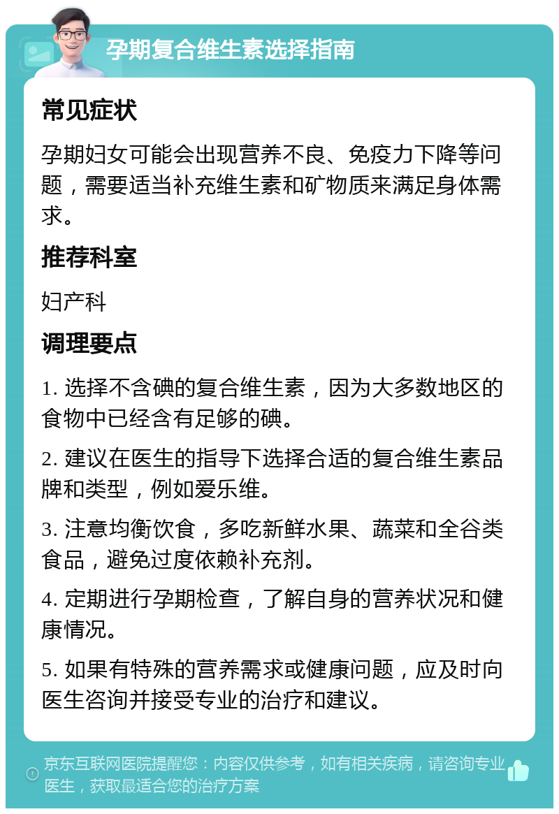 孕期复合维生素选择指南 常见症状 孕期妇女可能会出现营养不良、免疫力下降等问题，需要适当补充维生素和矿物质来满足身体需求。 推荐科室 妇产科 调理要点 1. 选择不含碘的复合维生素，因为大多数地区的食物中已经含有足够的碘。 2. 建议在医生的指导下选择合适的复合维生素品牌和类型，例如爱乐维。 3. 注意均衡饮食，多吃新鲜水果、蔬菜和全谷类食品，避免过度依赖补充剂。 4. 定期进行孕期检查，了解自身的营养状况和健康情况。 5. 如果有特殊的营养需求或健康问题，应及时向医生咨询并接受专业的治疗和建议。