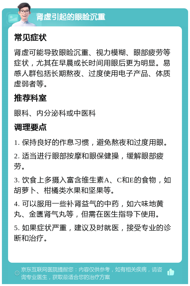 肾虚引起的眼睑沉重 常见症状 肾虚可能导致眼睑沉重、视力模糊、眼部疲劳等症状，尤其在早晨或长时间用眼后更为明显。易感人群包括长期熬夜、过度使用电子产品、体质虚弱者等。 推荐科室 眼科、内分泌科或中医科 调理要点 1. 保持良好的作息习惯，避免熬夜和过度用眼。 2. 适当进行眼部按摩和眼保健操，缓解眼部疲劳。 3. 饮食上多摄入富含维生素A、C和E的食物，如胡萝卜、柑橘类水果和坚果等。 4. 可以服用一些补肾益气的中药，如六味地黄丸、金匮肾气丸等，但需在医生指导下使用。 5. 如果症状严重，建议及时就医，接受专业的诊断和治疗。