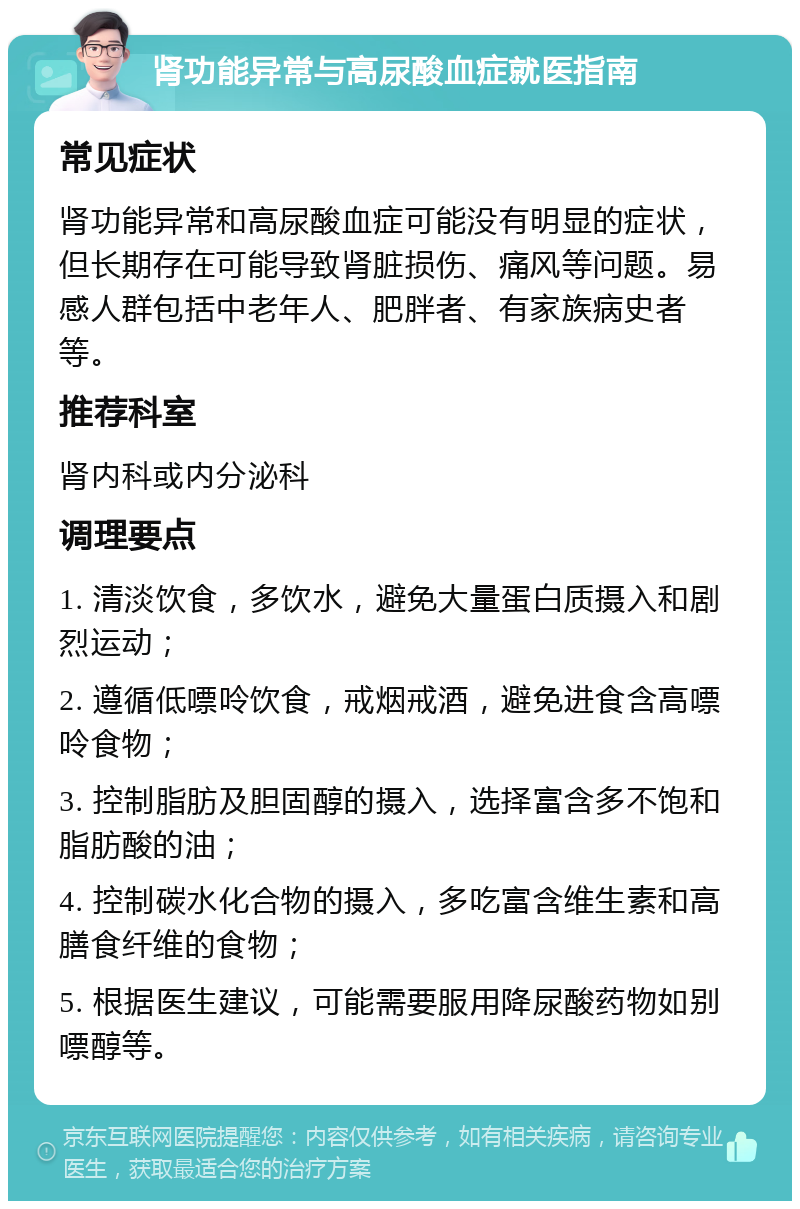 肾功能异常与高尿酸血症就医指南 常见症状 肾功能异常和高尿酸血症可能没有明显的症状，但长期存在可能导致肾脏损伤、痛风等问题。易感人群包括中老年人、肥胖者、有家族病史者等。 推荐科室 肾内科或内分泌科 调理要点 1. 清淡饮食，多饮水，避免大量蛋白质摄入和剧烈运动； 2. 遵循低嘌呤饮食，戒烟戒酒，避免进食含高嘌呤食物； 3. 控制脂肪及胆固醇的摄入，选择富含多不饱和脂肪酸的油； 4. 控制碳水化合物的摄入，多吃富含维生素和高膳食纤维的食物； 5. 根据医生建议，可能需要服用降尿酸药物如别嘌醇等。