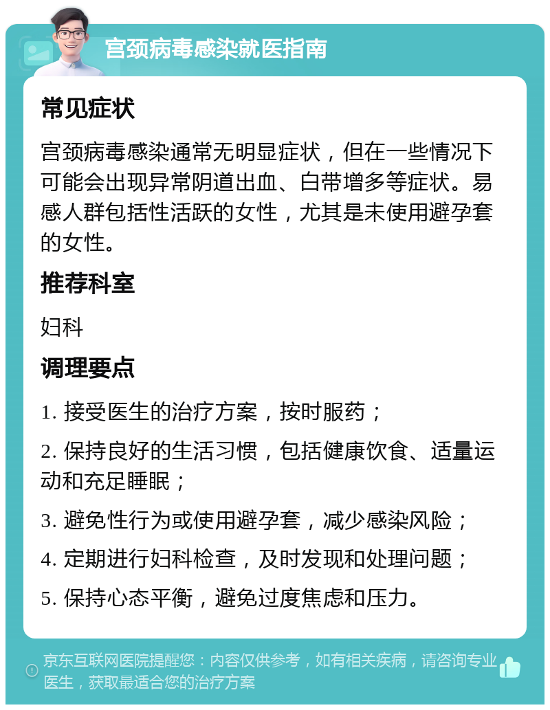 宫颈病毒感染就医指南 常见症状 宫颈病毒感染通常无明显症状，但在一些情况下可能会出现异常阴道出血、白带增多等症状。易感人群包括性活跃的女性，尤其是未使用避孕套的女性。 推荐科室 妇科 调理要点 1. 接受医生的治疗方案，按时服药； 2. 保持良好的生活习惯，包括健康饮食、适量运动和充足睡眠； 3. 避免性行为或使用避孕套，减少感染风险； 4. 定期进行妇科检查，及时发现和处理问题； 5. 保持心态平衡，避免过度焦虑和压力。