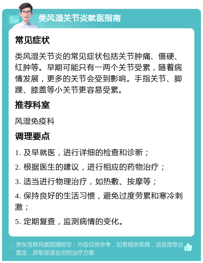 类风湿关节炎就医指南 常见症状 类风湿关节炎的常见症状包括关节肿痛、僵硬、红肿等。早期可能只有一两个关节受累，随着病情发展，更多的关节会受到影响。手指关节、脚踝、膝盖等小关节更容易受累。 推荐科室 风湿免疫科 调理要点 1. 及早就医，进行详细的检查和诊断； 2. 根据医生的建议，进行相应的药物治疗； 3. 适当进行物理治疗，如热敷、按摩等； 4. 保持良好的生活习惯，避免过度劳累和寒冷刺激； 5. 定期复查，监测病情的变化。