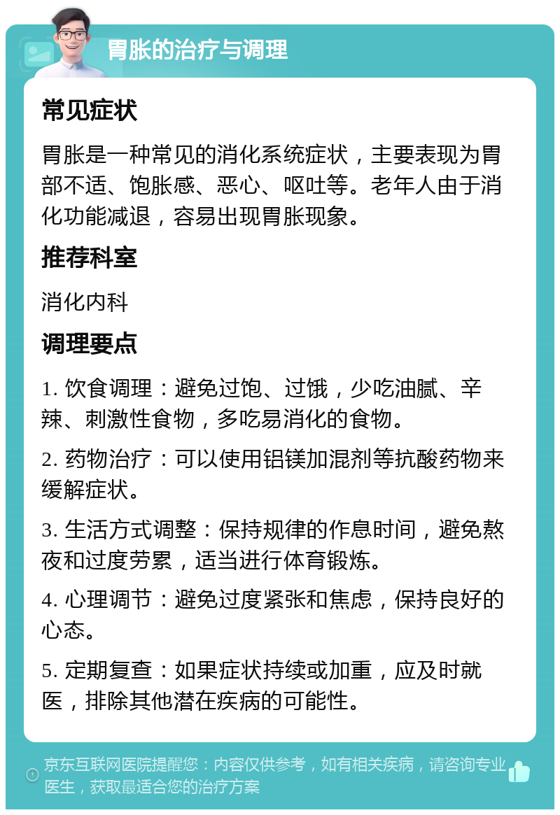 胃胀的治疗与调理 常见症状 胃胀是一种常见的消化系统症状，主要表现为胃部不适、饱胀感、恶心、呕吐等。老年人由于消化功能减退，容易出现胃胀现象。 推荐科室 消化内科 调理要点 1. 饮食调理：避免过饱、过饿，少吃油腻、辛辣、刺激性食物，多吃易消化的食物。 2. 药物治疗：可以使用铝镁加混剂等抗酸药物来缓解症状。 3. 生活方式调整：保持规律的作息时间，避免熬夜和过度劳累，适当进行体育锻炼。 4. 心理调节：避免过度紧张和焦虑，保持良好的心态。 5. 定期复查：如果症状持续或加重，应及时就医，排除其他潜在疾病的可能性。