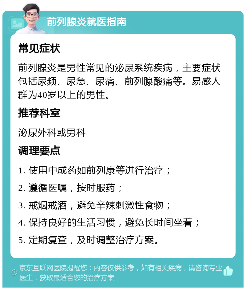 前列腺炎就医指南 常见症状 前列腺炎是男性常见的泌尿系统疾病，主要症状包括尿频、尿急、尿痛、前列腺酸痛等。易感人群为40岁以上的男性。 推荐科室 泌尿外科或男科 调理要点 1. 使用中成药如前列康等进行治疗； 2. 遵循医嘱，按时服药； 3. 戒烟戒酒，避免辛辣刺激性食物； 4. 保持良好的生活习惯，避免长时间坐着； 5. 定期复查，及时调整治疗方案。