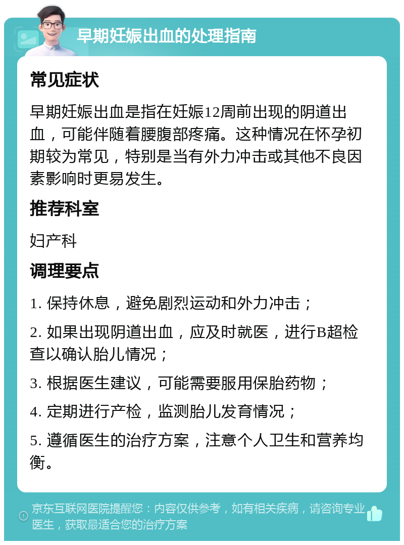 早期妊娠出血的处理指南 常见症状 早期妊娠出血是指在妊娠12周前出现的阴道出血，可能伴随着腰腹部疼痛。这种情况在怀孕初期较为常见，特别是当有外力冲击或其他不良因素影响时更易发生。 推荐科室 妇产科 调理要点 1. 保持休息，避免剧烈运动和外力冲击； 2. 如果出现阴道出血，应及时就医，进行B超检查以确认胎儿情况； 3. 根据医生建议，可能需要服用保胎药物； 4. 定期进行产检，监测胎儿发育情况； 5. 遵循医生的治疗方案，注意个人卫生和营养均衡。