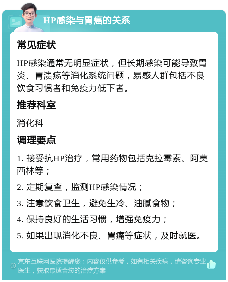 HP感染与胃癌的关系 常见症状 HP感染通常无明显症状，但长期感染可能导致胃炎、胃溃疡等消化系统问题，易感人群包括不良饮食习惯者和免疫力低下者。 推荐科室 消化科 调理要点 1. 接受抗HP治疗，常用药物包括克拉霉素、阿莫西林等； 2. 定期复查，监测HP感染情况； 3. 注意饮食卫生，避免生冷、油腻食物； 4. 保持良好的生活习惯，增强免疫力； 5. 如果出现消化不良、胃痛等症状，及时就医。