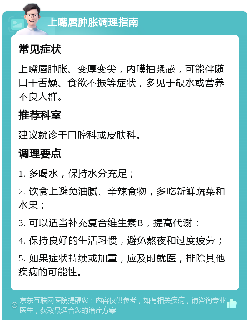 上嘴唇肿胀调理指南 常见症状 上嘴唇肿胀、变厚变尖，内膜抽紧感，可能伴随口干舌燥、食欲不振等症状，多见于缺水或营养不良人群。 推荐科室 建议就诊于口腔科或皮肤科。 调理要点 1. 多喝水，保持水分充足； 2. 饮食上避免油腻、辛辣食物，多吃新鲜蔬菜和水果； 3. 可以适当补充复合维生素B，提高代谢； 4. 保持良好的生活习惯，避免熬夜和过度疲劳； 5. 如果症状持续或加重，应及时就医，排除其他疾病的可能性。