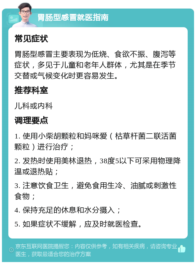 胃肠型感冒就医指南 常见症状 胃肠型感冒主要表现为低烧、食欲不振、腹泻等症状，多见于儿童和老年人群体，尤其是在季节交替或气候变化时更容易发生。 推荐科室 儿科或内科 调理要点 1. 使用小柴胡颗粒和妈咪爱（枯草杆菌二联活菌颗粒）进行治疗； 2. 发热时使用美林退热，38度5以下可采用物理降温或退热贴； 3. 注意饮食卫生，避免食用生冷、油腻或刺激性食物； 4. 保持充足的休息和水分摄入； 5. 如果症状不缓解，应及时就医检查。