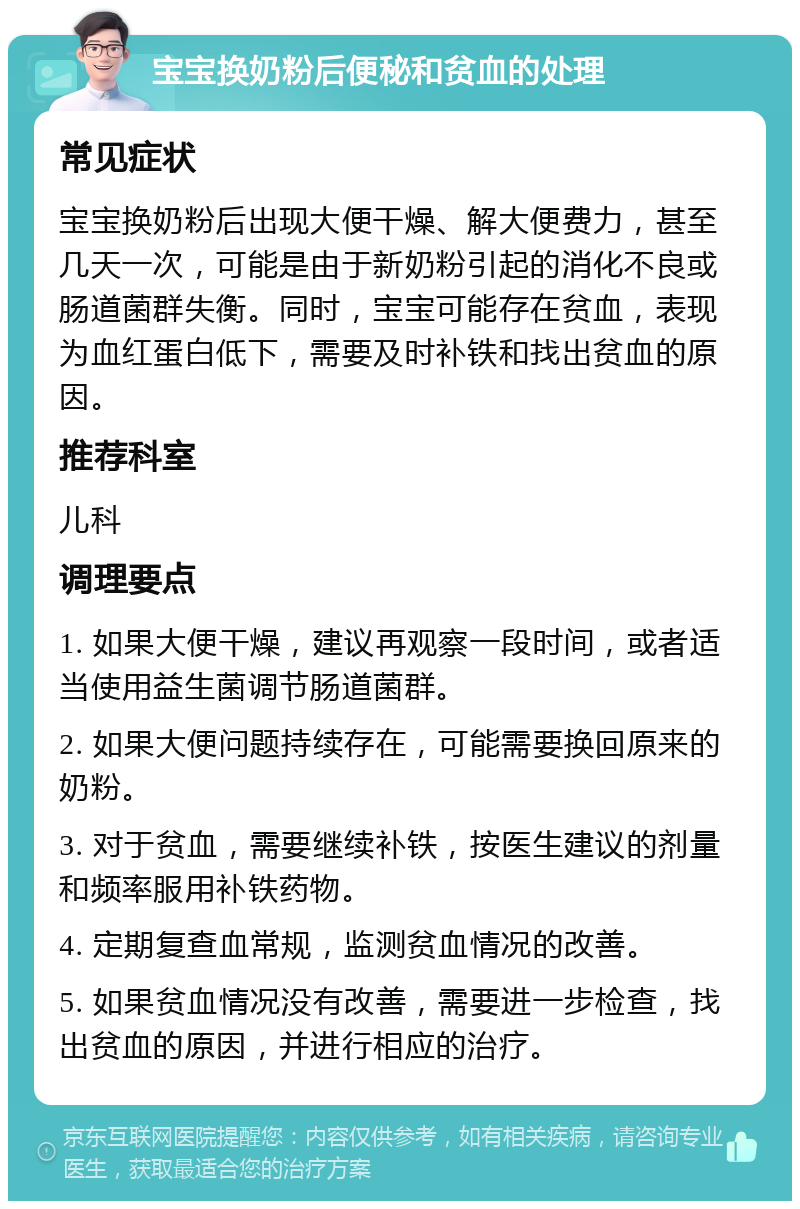 宝宝换奶粉后便秘和贫血的处理 常见症状 宝宝换奶粉后出现大便干燥、解大便费力，甚至几天一次，可能是由于新奶粉引起的消化不良或肠道菌群失衡。同时，宝宝可能存在贫血，表现为血红蛋白低下，需要及时补铁和找出贫血的原因。 推荐科室 儿科 调理要点 1. 如果大便干燥，建议再观察一段时间，或者适当使用益生菌调节肠道菌群。 2. 如果大便问题持续存在，可能需要换回原来的奶粉。 3. 对于贫血，需要继续补铁，按医生建议的剂量和频率服用补铁药物。 4. 定期复查血常规，监测贫血情况的改善。 5. 如果贫血情况没有改善，需要进一步检查，找出贫血的原因，并进行相应的治疗。