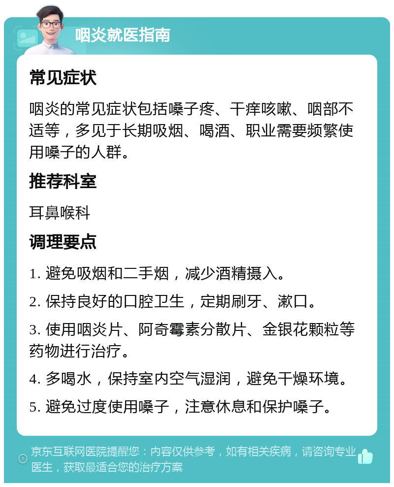 咽炎就医指南 常见症状 咽炎的常见症状包括嗓子疼、干痒咳嗽、咽部不适等，多见于长期吸烟、喝酒、职业需要频繁使用嗓子的人群。 推荐科室 耳鼻喉科 调理要点 1. 避免吸烟和二手烟，减少酒精摄入。 2. 保持良好的口腔卫生，定期刷牙、漱口。 3. 使用咽炎片、阿奇霉素分散片、金银花颗粒等药物进行治疗。 4. 多喝水，保持室内空气湿润，避免干燥环境。 5. 避免过度使用嗓子，注意休息和保护嗓子。