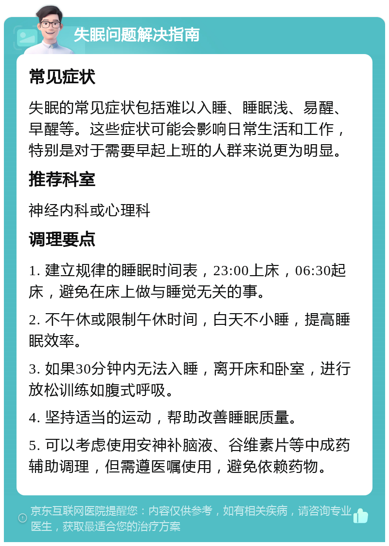 失眠问题解决指南 常见症状 失眠的常见症状包括难以入睡、睡眠浅、易醒、早醒等。这些症状可能会影响日常生活和工作，特别是对于需要早起上班的人群来说更为明显。 推荐科室 神经内科或心理科 调理要点 1. 建立规律的睡眠时间表，23:00上床，06:30起床，避免在床上做与睡觉无关的事。 2. 不午休或限制午休时间，白天不小睡，提高睡眠效率。 3. 如果30分钟内无法入睡，离开床和卧室，进行放松训练如腹式呼吸。 4. 坚持适当的运动，帮助改善睡眠质量。 5. 可以考虑使用安神补脑液、谷维素片等中成药辅助调理，但需遵医嘱使用，避免依赖药物。