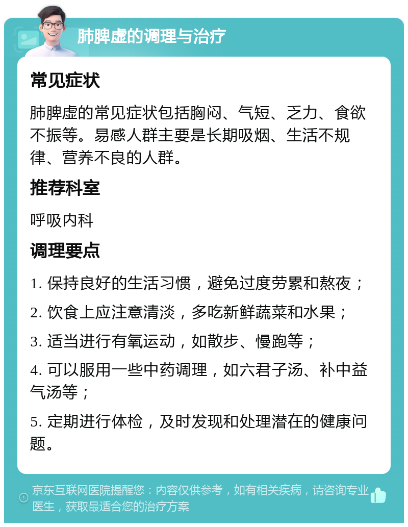 肺脾虚的调理与治疗 常见症状 肺脾虚的常见症状包括胸闷、气短、乏力、食欲不振等。易感人群主要是长期吸烟、生活不规律、营养不良的人群。 推荐科室 呼吸内科 调理要点 1. 保持良好的生活习惯，避免过度劳累和熬夜； 2. 饮食上应注意清淡，多吃新鲜蔬菜和水果； 3. 适当进行有氧运动，如散步、慢跑等； 4. 可以服用一些中药调理，如六君子汤、补中益气汤等； 5. 定期进行体检，及时发现和处理潜在的健康问题。