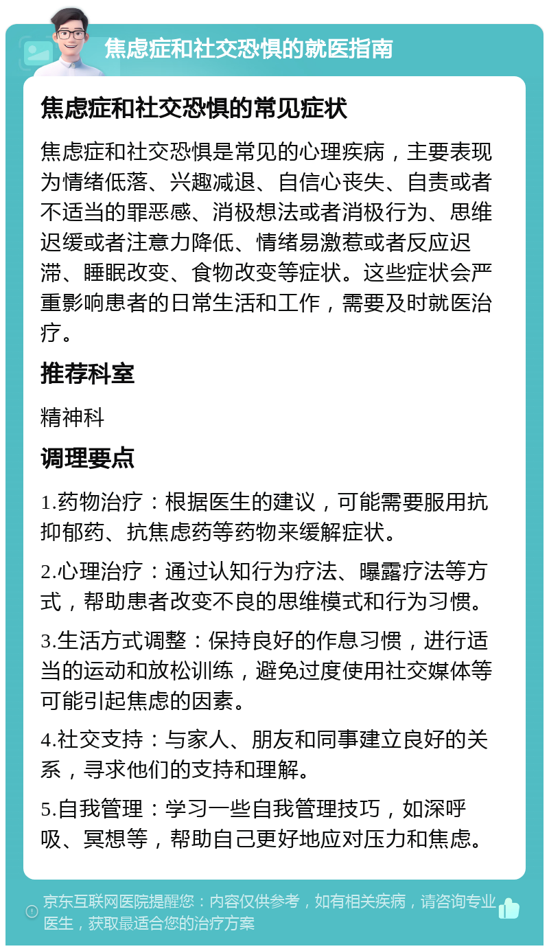 焦虑症和社交恐惧的就医指南 焦虑症和社交恐惧的常见症状 焦虑症和社交恐惧是常见的心理疾病，主要表现为情绪低落、兴趣减退、自信心丧失、自责或者不适当的罪恶感、消极想法或者消极行为、思维迟缓或者注意力降低、情绪易激惹或者反应迟滞、睡眠改变、食物改变等症状。这些症状会严重影响患者的日常生活和工作，需要及时就医治疗。 推荐科室 精神科 调理要点 1.药物治疗：根据医生的建议，可能需要服用抗抑郁药、抗焦虑药等药物来缓解症状。 2.心理治疗：通过认知行为疗法、曝露疗法等方式，帮助患者改变不良的思维模式和行为习惯。 3.生活方式调整：保持良好的作息习惯，进行适当的运动和放松训练，避免过度使用社交媒体等可能引起焦虑的因素。 4.社交支持：与家人、朋友和同事建立良好的关系，寻求他们的支持和理解。 5.自我管理：学习一些自我管理技巧，如深呼吸、冥想等，帮助自己更好地应对压力和焦虑。