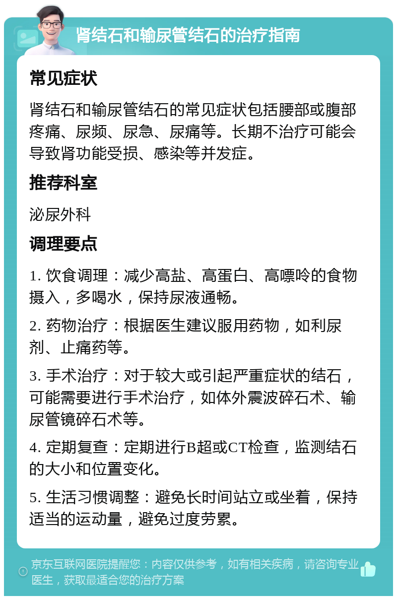 肾结石和输尿管结石的治疗指南 常见症状 肾结石和输尿管结石的常见症状包括腰部或腹部疼痛、尿频、尿急、尿痛等。长期不治疗可能会导致肾功能受损、感染等并发症。 推荐科室 泌尿外科 调理要点 1. 饮食调理：减少高盐、高蛋白、高嘌呤的食物摄入，多喝水，保持尿液通畅。 2. 药物治疗：根据医生建议服用药物，如利尿剂、止痛药等。 3. 手术治疗：对于较大或引起严重症状的结石，可能需要进行手术治疗，如体外震波碎石术、输尿管镜碎石术等。 4. 定期复查：定期进行B超或CT检查，监测结石的大小和位置变化。 5. 生活习惯调整：避免长时间站立或坐着，保持适当的运动量，避免过度劳累。