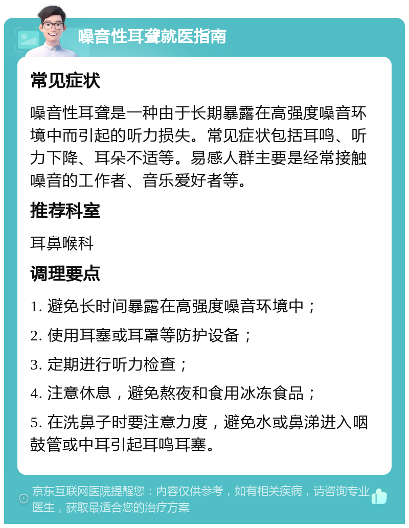 噪音性耳聋就医指南 常见症状 噪音性耳聋是一种由于长期暴露在高强度噪音环境中而引起的听力损失。常见症状包括耳鸣、听力下降、耳朵不适等。易感人群主要是经常接触噪音的工作者、音乐爱好者等。 推荐科室 耳鼻喉科 调理要点 1. 避免长时间暴露在高强度噪音环境中； 2. 使用耳塞或耳罩等防护设备； 3. 定期进行听力检查； 4. 注意休息，避免熬夜和食用冰冻食品； 5. 在洗鼻子时要注意力度，避免水或鼻涕进入咽鼓管或中耳引起耳鸣耳塞。