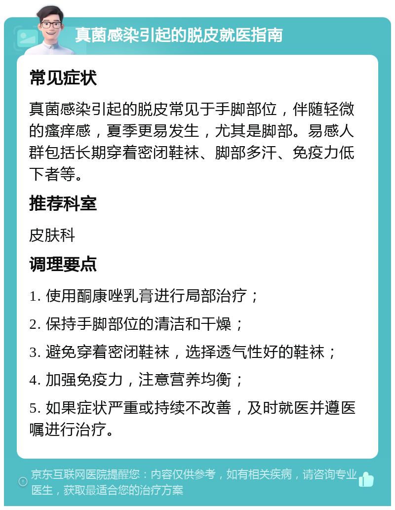 真菌感染引起的脱皮就医指南 常见症状 真菌感染引起的脱皮常见于手脚部位，伴随轻微的瘙痒感，夏季更易发生，尤其是脚部。易感人群包括长期穿着密闭鞋袜、脚部多汗、免疫力低下者等。 推荐科室 皮肤科 调理要点 1. 使用酮康唑乳膏进行局部治疗； 2. 保持手脚部位的清洁和干燥； 3. 避免穿着密闭鞋袜，选择透气性好的鞋袜； 4. 加强免疫力，注意营养均衡； 5. 如果症状严重或持续不改善，及时就医并遵医嘱进行治疗。