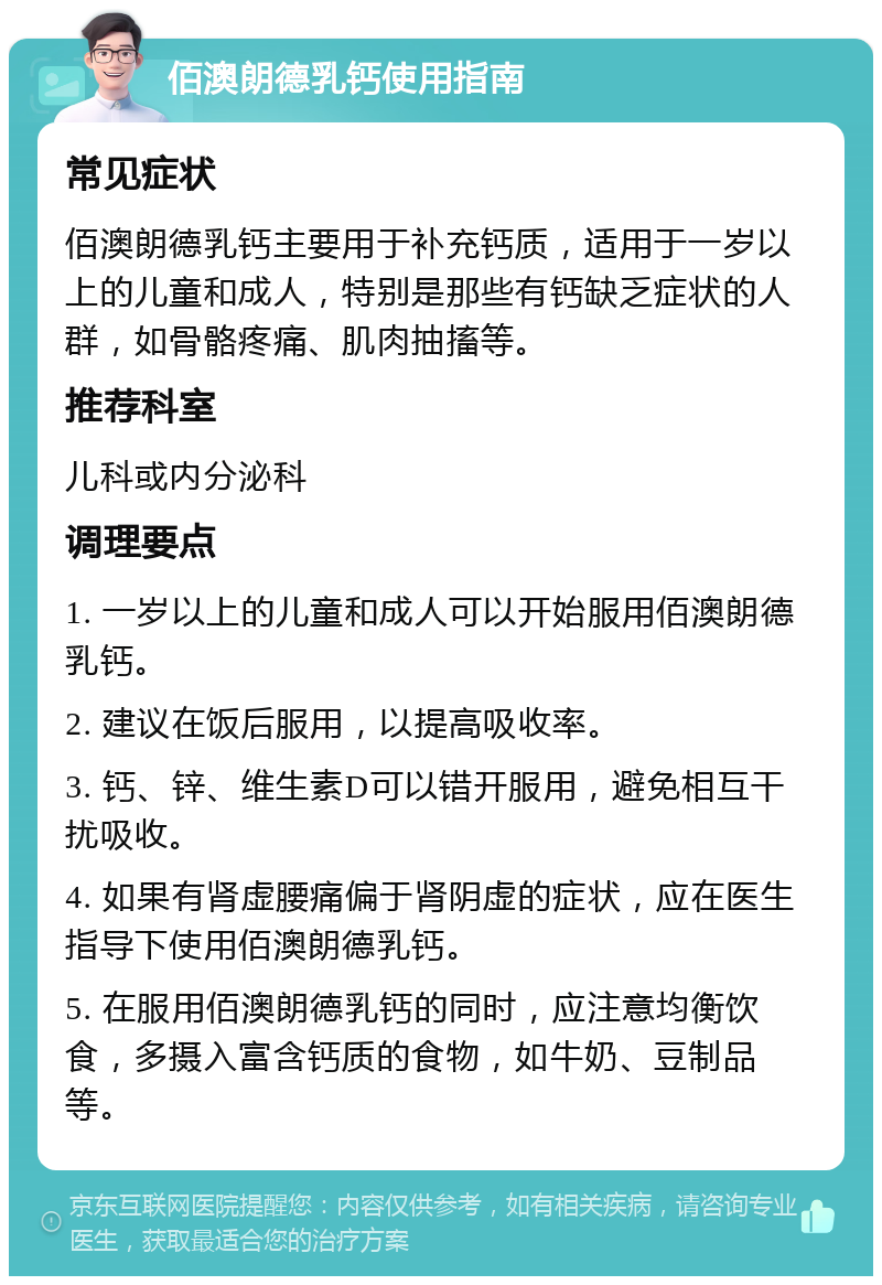 佰澳朗德乳钙使用指南 常见症状 佰澳朗德乳钙主要用于补充钙质，适用于一岁以上的儿童和成人，特别是那些有钙缺乏症状的人群，如骨骼疼痛、肌肉抽搐等。 推荐科室 儿科或内分泌科 调理要点 1. 一岁以上的儿童和成人可以开始服用佰澳朗德乳钙。 2. 建议在饭后服用，以提高吸收率。 3. 钙、锌、维生素D可以错开服用，避免相互干扰吸收。 4. 如果有肾虚腰痛偏于肾阴虚的症状，应在医生指导下使用佰澳朗德乳钙。 5. 在服用佰澳朗德乳钙的同时，应注意均衡饮食，多摄入富含钙质的食物，如牛奶、豆制品等。