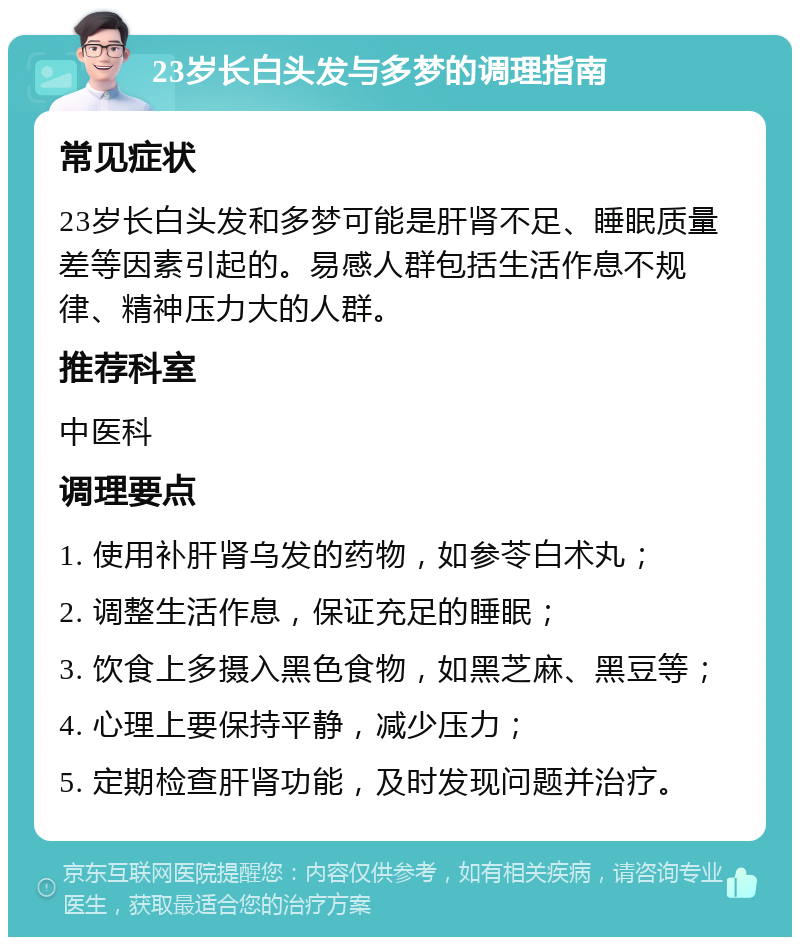 23岁长白头发与多梦的调理指南 常见症状 23岁长白头发和多梦可能是肝肾不足、睡眠质量差等因素引起的。易感人群包括生活作息不规律、精神压力大的人群。 推荐科室 中医科 调理要点 1. 使用补肝肾乌发的药物，如参苓白术丸； 2. 调整生活作息，保证充足的睡眠； 3. 饮食上多摄入黑色食物，如黑芝麻、黑豆等； 4. 心理上要保持平静，减少压力； 5. 定期检查肝肾功能，及时发现问题并治疗。