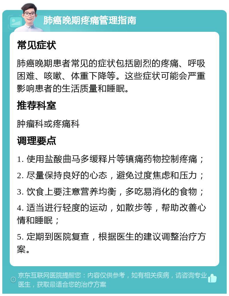 肺癌晚期疼痛管理指南 常见症状 肺癌晚期患者常见的症状包括剧烈的疼痛、呼吸困难、咳嗽、体重下降等。这些症状可能会严重影响患者的生活质量和睡眠。 推荐科室 肿瘤科或疼痛科 调理要点 1. 使用盐酸曲马多缓释片等镇痛药物控制疼痛； 2. 尽量保持良好的心态，避免过度焦虑和压力； 3. 饮食上要注意营养均衡，多吃易消化的食物； 4. 适当进行轻度的运动，如散步等，帮助改善心情和睡眠； 5. 定期到医院复查，根据医生的建议调整治疗方案。