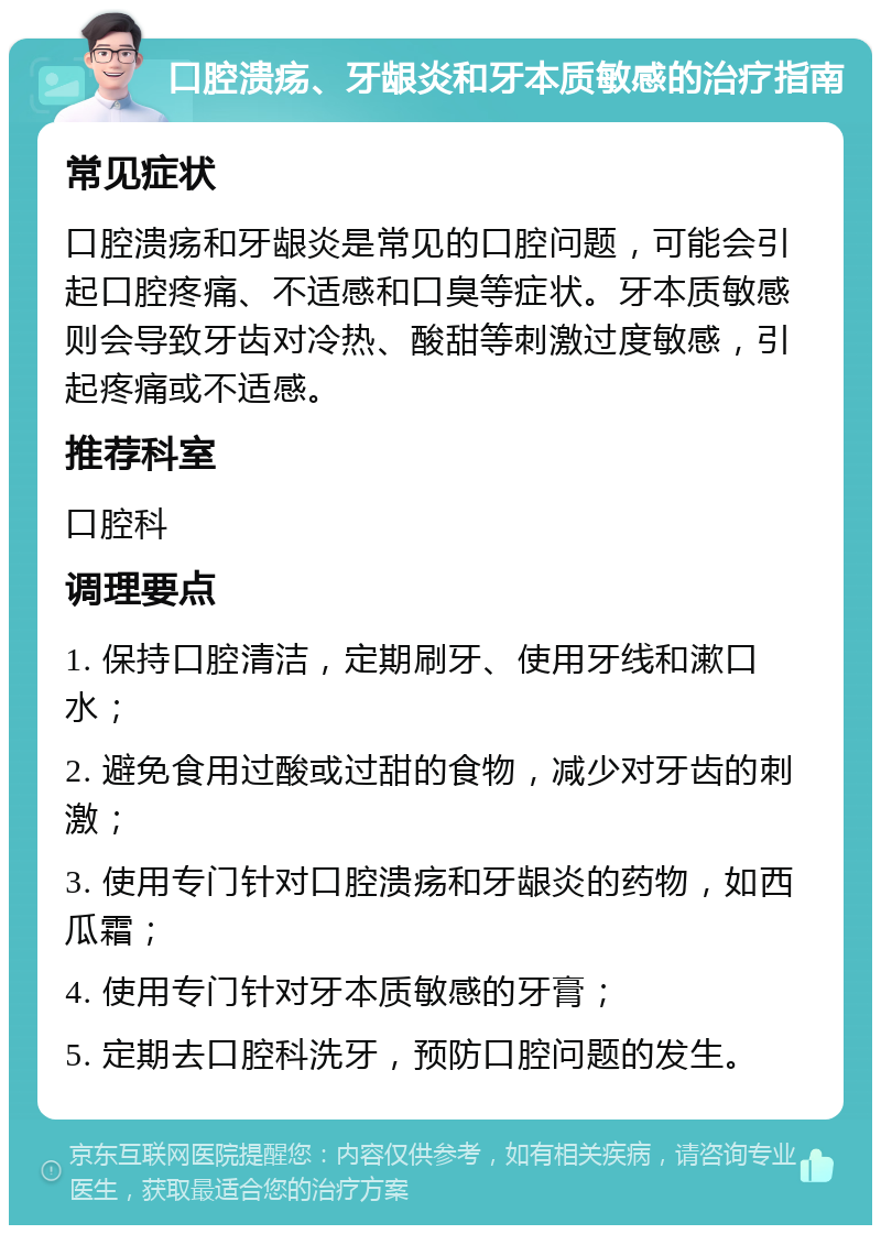 口腔溃疡、牙龈炎和牙本质敏感的治疗指南 常见症状 口腔溃疡和牙龈炎是常见的口腔问题，可能会引起口腔疼痛、不适感和口臭等症状。牙本质敏感则会导致牙齿对冷热、酸甜等刺激过度敏感，引起疼痛或不适感。 推荐科室 口腔科 调理要点 1. 保持口腔清洁，定期刷牙、使用牙线和漱口水； 2. 避免食用过酸或过甜的食物，减少对牙齿的刺激； 3. 使用专门针对口腔溃疡和牙龈炎的药物，如西瓜霜； 4. 使用专门针对牙本质敏感的牙膏； 5. 定期去口腔科洗牙，预防口腔问题的发生。