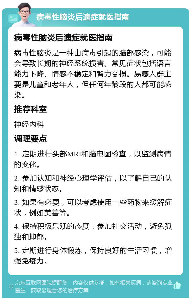 病毒性脑炎后遗症就医指南 病毒性脑炎后遗症就医指南 病毒性脑炎是一种由病毒引起的脑部感染，可能会导致长期的神经系统损害。常见症状包括语言能力下降、情感不稳定和智力受损。易感人群主要是儿童和老年人，但任何年龄段的人都可能感染。 推荐科室 神经内科 调理要点 1. 定期进行头部MRI和脑电图检查，以监测病情的变化。 2. 参加认知和神经心理学评估，以了解自己的认知和情感状态。 3. 如果有必要，可以考虑使用一些药物来缓解症状，例如美善等。 4. 保持积极乐观的态度，参加社交活动，避免孤独和抑郁。 5. 定期进行身体锻炼，保持良好的生活习惯，增强免疫力。