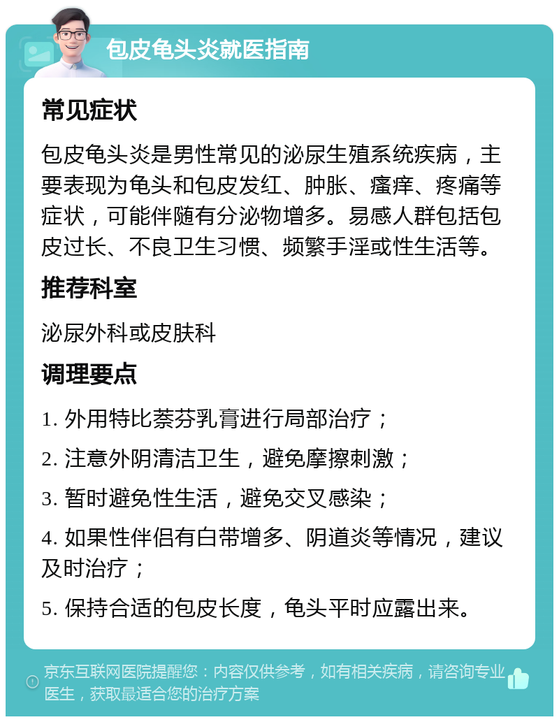 包皮龟头炎就医指南 常见症状 包皮龟头炎是男性常见的泌尿生殖系统疾病，主要表现为龟头和包皮发红、肿胀、瘙痒、疼痛等症状，可能伴随有分泌物增多。易感人群包括包皮过长、不良卫生习惯、频繁手淫或性生活等。 推荐科室 泌尿外科或皮肤科 调理要点 1. 外用特比萘芬乳膏进行局部治疗； 2. 注意外阴清洁卫生，避免摩擦刺激； 3. 暂时避免性生活，避免交叉感染； 4. 如果性伴侣有白带增多、阴道炎等情况，建议及时治疗； 5. 保持合适的包皮长度，龟头平时应露出来。