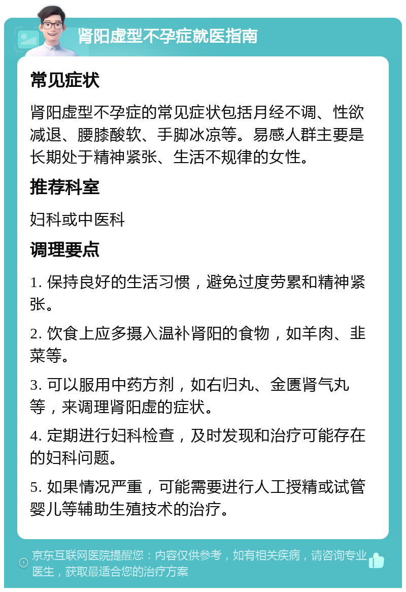 肾阳虚型不孕症就医指南 常见症状 肾阳虚型不孕症的常见症状包括月经不调、性欲减退、腰膝酸软、手脚冰凉等。易感人群主要是长期处于精神紧张、生活不规律的女性。 推荐科室 妇科或中医科 调理要点 1. 保持良好的生活习惯，避免过度劳累和精神紧张。 2. 饮食上应多摄入温补肾阳的食物，如羊肉、韭菜等。 3. 可以服用中药方剂，如右归丸、金匮肾气丸等，来调理肾阳虚的症状。 4. 定期进行妇科检查，及时发现和治疗可能存在的妇科问题。 5. 如果情况严重，可能需要进行人工授精或试管婴儿等辅助生殖技术的治疗。